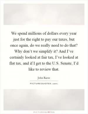 We spend millions of dollars every year just for the right to pay our taxes, but once again, do we really need to do that? Why don’t we simplify it? And I’ve certainly looked at fair tax, I’ve looked at flat tax, and if I get to the U.S. Senate, I’d like to review that Picture Quote #1