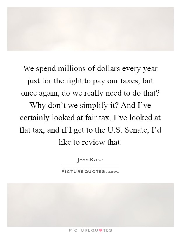 We spend millions of dollars every year just for the right to pay our taxes, but once again, do we really need to do that? Why don't we simplify it? And I've certainly looked at fair tax, I've looked at flat tax, and if I get to the U.S. Senate, I'd like to review that. Picture Quote #1
