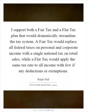 I support both a Fair Tax and a Flat Tax plan that would dramatically streamline the tax system. A Fair Tax would replace all federal taxes on personal and corporate income with a single national tax on retail sales, while a Flat Tax would apply the same tax rate to all income with few if any deductions or exemptions Picture Quote #1
