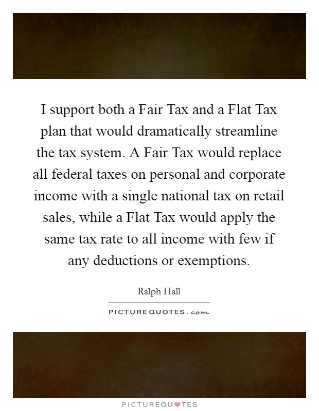 I support both a Fair Tax and a Flat Tax plan that would dramatically streamline the tax system. A Fair Tax would replace all federal taxes on personal and corporate income with a single national tax on retail sales, while a Flat Tax would apply the same tax rate to all income with few if any deductions or exemptions. Picture Quote #1