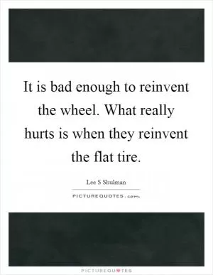 It is bad enough to reinvent the wheel. What really hurts is when they reinvent the flat tire Picture Quote #1