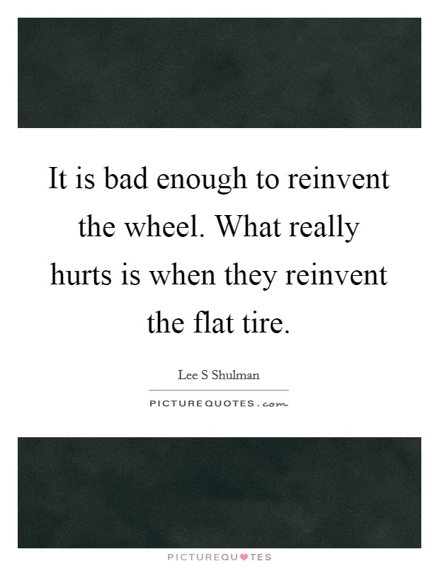 It is bad enough to reinvent the wheel. What really hurts is when they reinvent the flat tire. Picture Quote #1