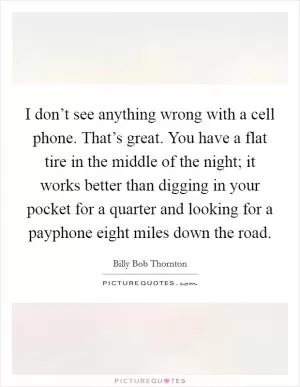 I don’t see anything wrong with a cell phone. That’s great. You have a flat tire in the middle of the night; it works better than digging in your pocket for a quarter and looking for a payphone eight miles down the road Picture Quote #1