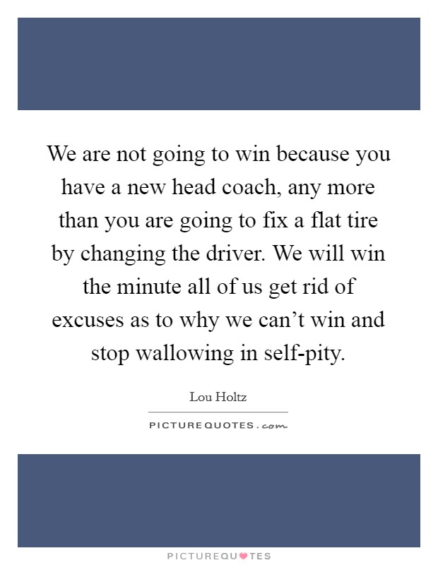 We are not going to win because you have a new head coach, any more than you are going to fix a flat tire by changing the driver. We will win the minute all of us get rid of excuses as to why we can't win and stop wallowing in self-pity. Picture Quote #1