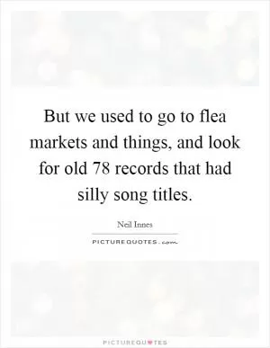 But we used to go to flea markets and things, and look for old 78 records that had silly song titles Picture Quote #1
