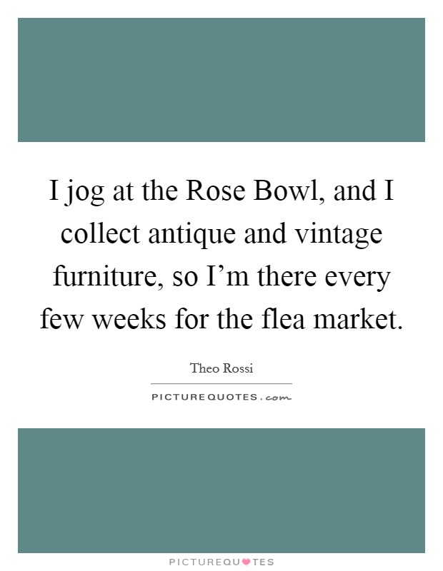 I jog at the Rose Bowl, and I collect antique and vintage furniture, so I'm there every few weeks for the flea market. Picture Quote #1