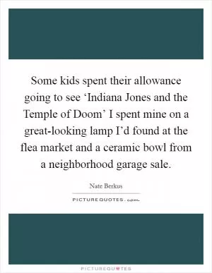 Some kids spent their allowance going to see ‘Indiana Jones and the Temple of Doom’ I spent mine on a great-looking lamp I’d found at the flea market and a ceramic bowl from a neighborhood garage sale Picture Quote #1