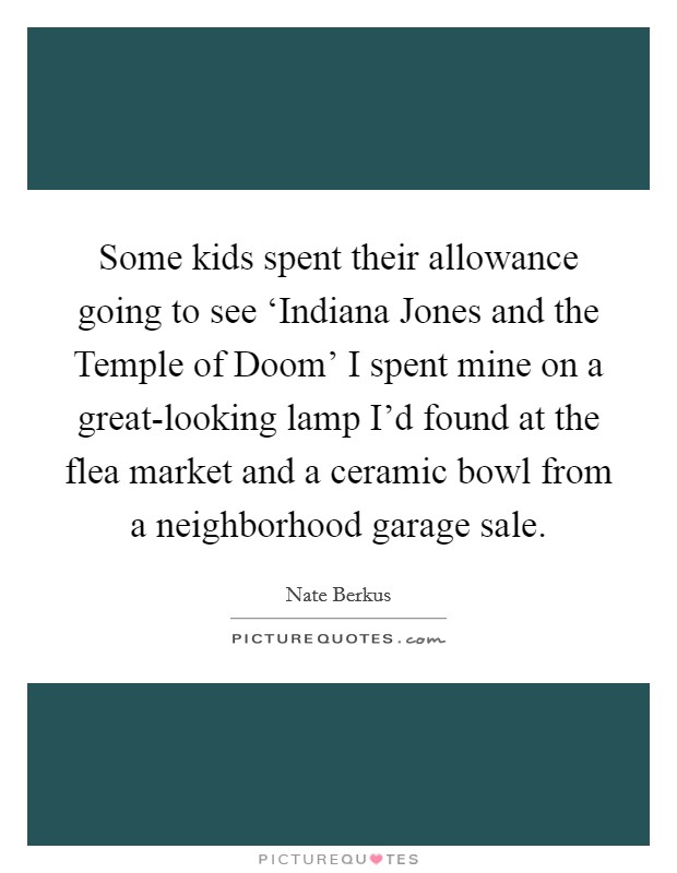 Some kids spent their allowance going to see ‘Indiana Jones and the Temple of Doom' I spent mine on a great-looking lamp I'd found at the flea market and a ceramic bowl from a neighborhood garage sale. Picture Quote #1