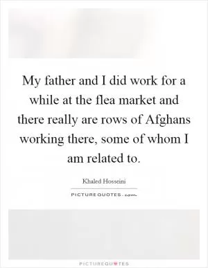 My father and I did work for a while at the flea market and there really are rows of Afghans working there, some of whom I am related to Picture Quote #1