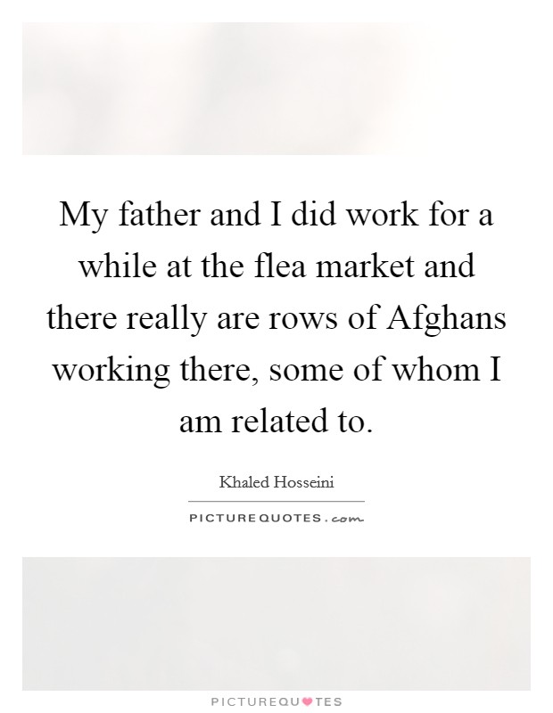 My father and I did work for a while at the flea market and there really are rows of Afghans working there, some of whom I am related to. Picture Quote #1