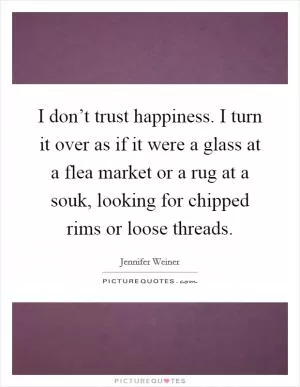 I don’t trust happiness. I turn it over as if it were a glass at a flea market or a rug at a souk, looking for chipped rims or loose threads Picture Quote #1