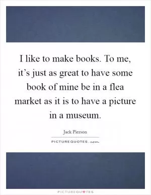 I like to make books. To me, it’s just as great to have some book of mine be in a flea market as it is to have a picture in a museum Picture Quote #1