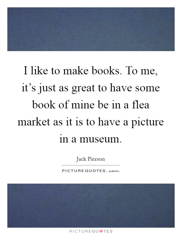 I like to make books. To me, it's just as great to have some book of mine be in a flea market as it is to have a picture in a museum. Picture Quote #1