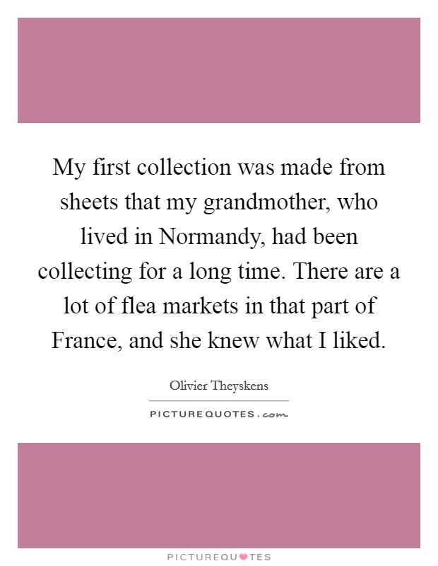 My first collection was made from sheets that my grandmother, who lived in Normandy, had been collecting for a long time. There are a lot of flea markets in that part of France, and she knew what I liked. Picture Quote #1