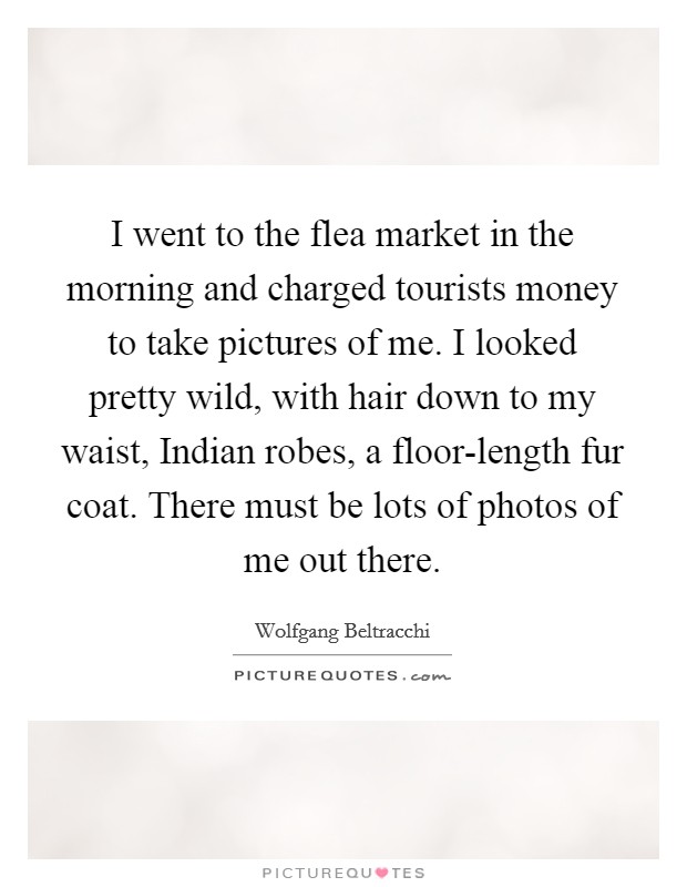 I went to the flea market in the morning and charged tourists money to take pictures of me. I looked pretty wild, with hair down to my waist, Indian robes, a floor-length fur coat. There must be lots of photos of me out there. Picture Quote #1