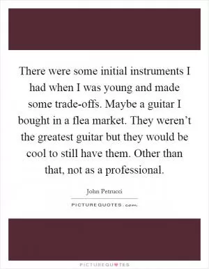 There were some initial instruments I had when I was young and made some trade-offs. Maybe a guitar I bought in a flea market. They weren’t the greatest guitar but they would be cool to still have them. Other than that, not as a professional Picture Quote #1