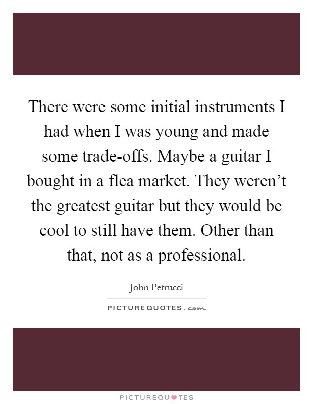 There were some initial instruments I had when I was young and made some trade-offs. Maybe a guitar I bought in a flea market. They weren't the greatest guitar but they would be cool to still have them. Other than that, not as a professional. Picture Quote #1