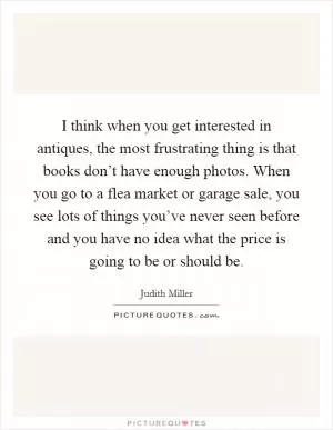 I think when you get interested in antiques, the most frustrating thing is that books don’t have enough photos. When you go to a flea market or garage sale, you see lots of things you’ve never seen before and you have no idea what the price is going to be or should be Picture Quote #1