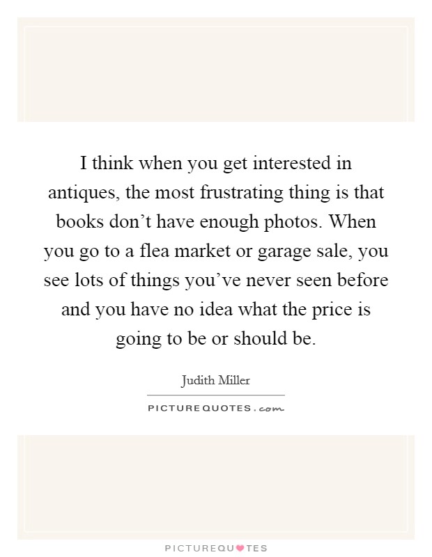 I think when you get interested in antiques, the most frustrating thing is that books don't have enough photos. When you go to a flea market or garage sale, you see lots of things you've never seen before and you have no idea what the price is going to be or should be. Picture Quote #1