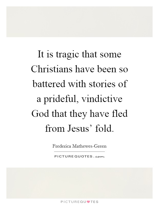 It is tragic that some Christians have been so battered with stories of a prideful, vindictive God that they have fled from Jesus' fold. Picture Quote #1