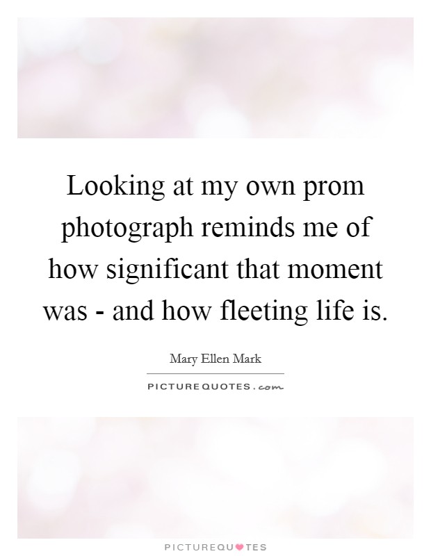 Looking at my own prom photograph reminds me of how significant that moment was - and how fleeting life is. Picture Quote #1