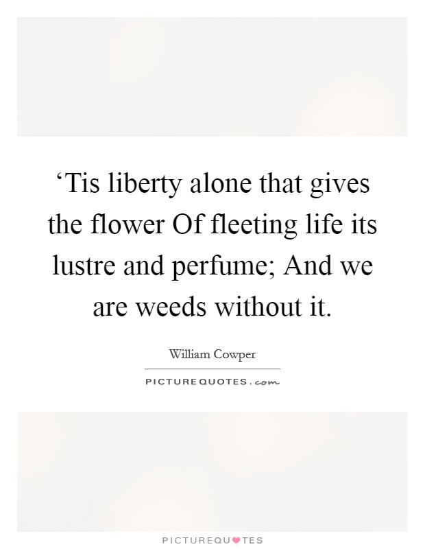 ‘Tis liberty alone that gives the flower Of fleeting life its lustre and perfume; And we are weeds without it. Picture Quote #1