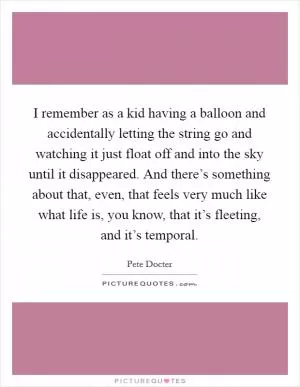 I remember as a kid having a balloon and accidentally letting the string go and watching it just float off and into the sky until it disappeared. And there’s something about that, even, that feels very much like what life is, you know, that it’s fleeting, and it’s temporal Picture Quote #1