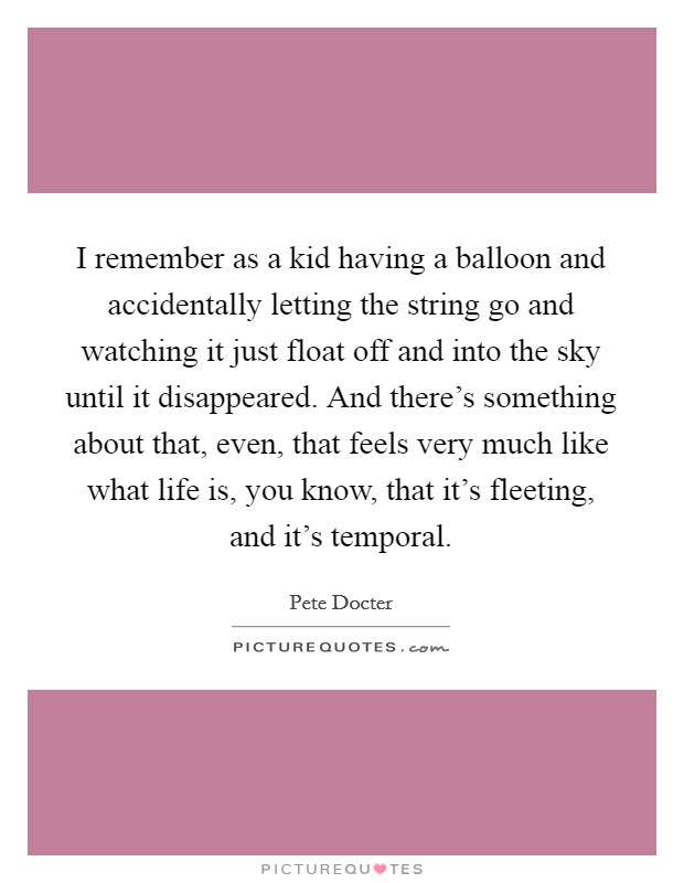I remember as a kid having a balloon and accidentally letting the string go and watching it just float off and into the sky until it disappeared. And there's something about that, even, that feels very much like what life is, you know, that it's fleeting, and it's temporal. Picture Quote #1
