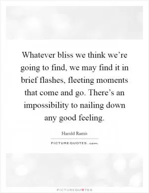 Whatever bliss we think we’re going to find, we may find it in brief flashes, fleeting moments that come and go. There’s an impossibility to nailing down any good feeling Picture Quote #1