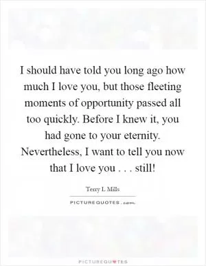 I should have told you long ago how much I love you, but those fleeting moments of opportunity passed all too quickly. Before I knew it, you had gone to your eternity. Nevertheless, I want to tell you now that I love you . . . still! Picture Quote #1