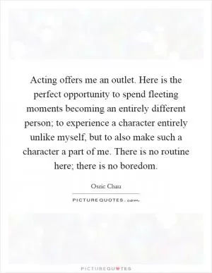 Acting offers me an outlet. Here is the perfect opportunity to spend fleeting moments becoming an entirely different person; to experience a character entirely unlike myself, but to also make such a character a part of me. There is no routine here; there is no boredom Picture Quote #1
