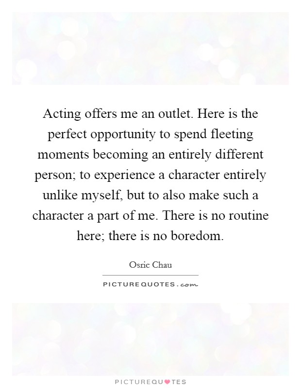 Acting offers me an outlet. Here is the perfect opportunity to spend fleeting moments becoming an entirely different person; to experience a character entirely unlike myself, but to also make such a character a part of me. There is no routine here; there is no boredom. Picture Quote #1
