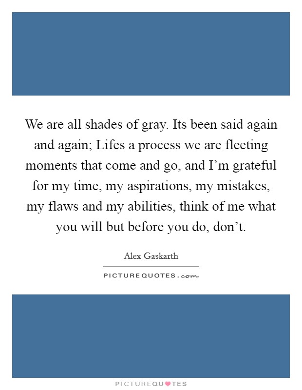 We are all shades of gray. Its been said again and again; Lifes a process we are fleeting moments that come and go, and I'm grateful for my time, my aspirations, my mistakes, my flaws and my abilities, think of me what you will but before you do, don't. Picture Quote #1