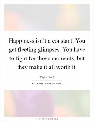 Happiness isn’t a constant. You get fleeting glimpses. You have to fight for those moments, but they make it all worth it Picture Quote #1