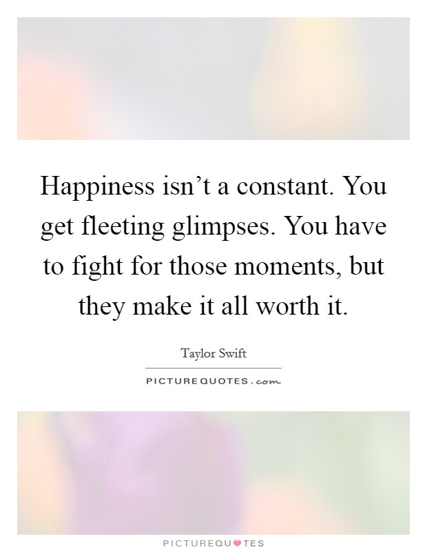 Happiness isn't a constant. You get fleeting glimpses. You have to fight for those moments, but they make it all worth it. Picture Quote #1
