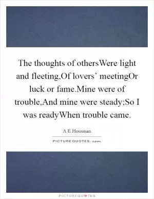 The thoughts of othersWere light and fleeting,Of lovers’ meetingOr luck or fame.Mine were of trouble,And mine were steady;So I was readyWhen trouble came Picture Quote #1