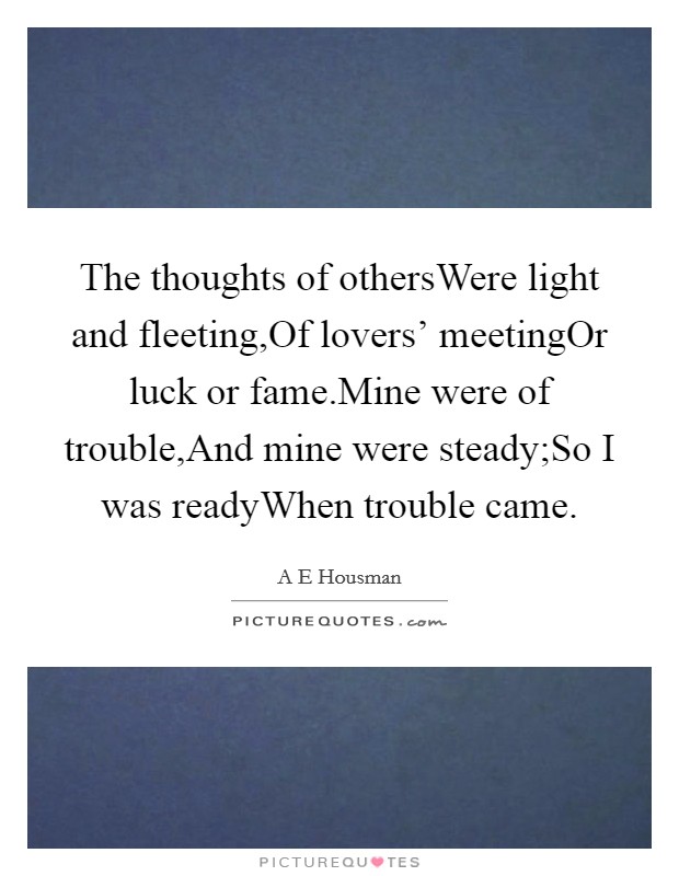 The thoughts of othersWere light and fleeting,Of lovers' meetingOr luck or fame.Mine were of trouble,And mine were steady;So I was readyWhen trouble came. Picture Quote #1