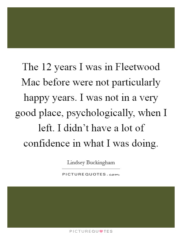 The 12 years I was in Fleetwood Mac before were not particularly happy years. I was not in a very good place, psychologically, when I left. I didn't have a lot of confidence in what I was doing. Picture Quote #1