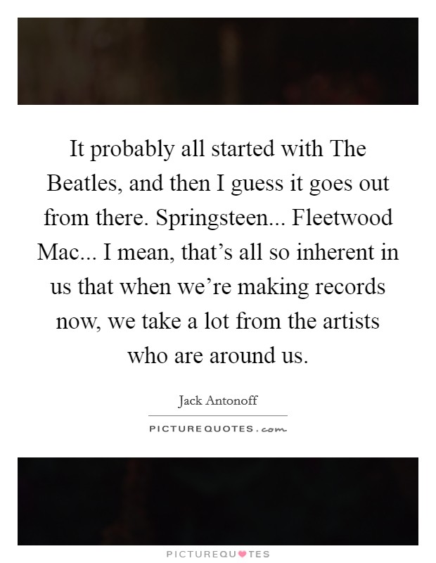 It probably all started with The Beatles, and then I guess it goes out from there. Springsteen... Fleetwood Mac... I mean, that's all so inherent in us that when we're making records now, we take a lot from the artists who are around us. Picture Quote #1