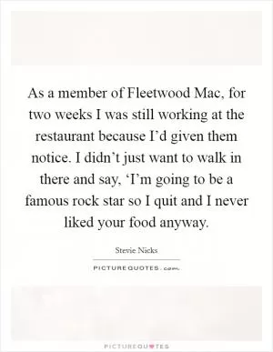 As a member of Fleetwood Mac, for two weeks I was still working at the restaurant because I’d given them notice. I didn’t just want to walk in there and say, ‘I’m going to be a famous rock star so I quit and I never liked your food anyway Picture Quote #1