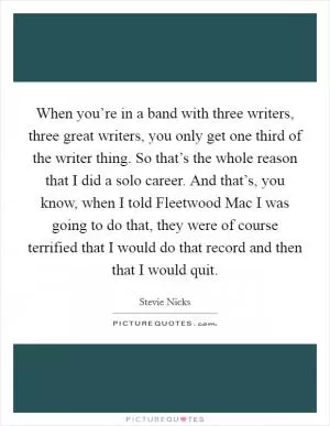 When you’re in a band with three writers, three great writers, you only get one third of the writer thing. So that’s the whole reason that I did a solo career. And that’s, you know, when I told Fleetwood Mac I was going to do that, they were of course terrified that I would do that record and then that I would quit Picture Quote #1