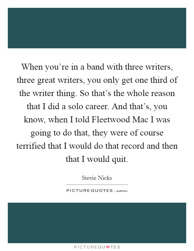 When you're in a band with three writers, three great writers, you only get one third of the writer thing. So that's the whole reason that I did a solo career. And that's, you know, when I told Fleetwood Mac I was going to do that, they were of course terrified that I would do that record and then that I would quit. Picture Quote #1