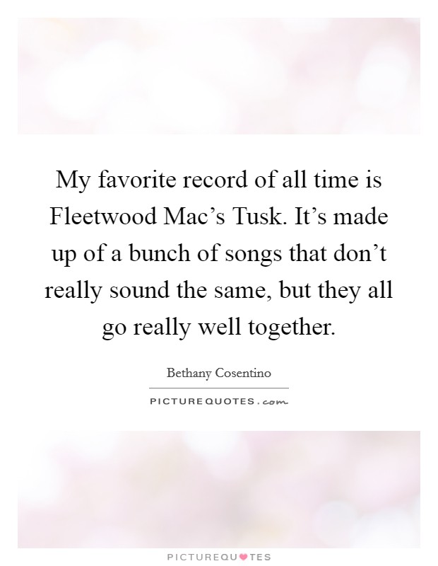 My favorite record of all time is Fleetwood Mac's Tusk. It's made up of a bunch of songs that don't really sound the same, but they all go really well together. Picture Quote #1