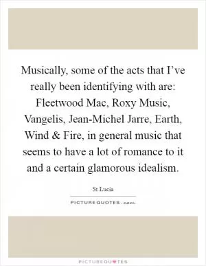 Musically, some of the acts that I’ve really been identifying with are: Fleetwood Mac, Roxy Music, Vangelis, Jean-Michel Jarre, Earth, Wind and Fire, in general music that seems to have a lot of romance to it and a certain glamorous idealism Picture Quote #1
