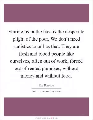 Staring us in the face is the desperate plight of the poor. We don’t need statistics to tell us that. They are flesh and blood people like ourselves, often out of work, forced out of rented premises, without money and without food Picture Quote #1