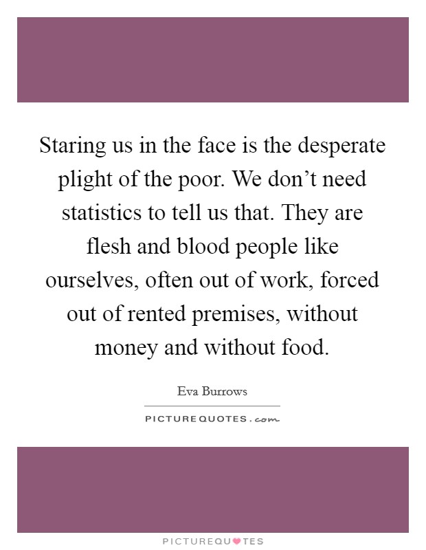 Staring us in the face is the desperate plight of the poor. We don't need statistics to tell us that. They are flesh and blood people like ourselves, often out of work, forced out of rented premises, without money and without food. Picture Quote #1