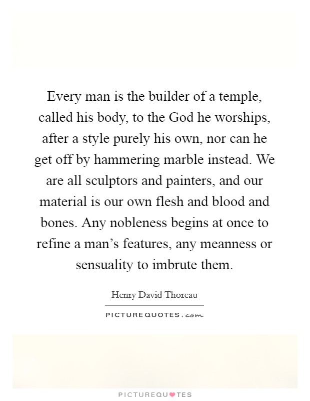 Every man is the builder of a temple, called his body, to the God he worships, after a style purely his own, nor can he get off by hammering marble instead. We are all sculptors and painters, and our material is our own flesh and blood and bones. Any nobleness begins at once to refine a man's features, any meanness or sensuality to imbrute them. Picture Quote #1