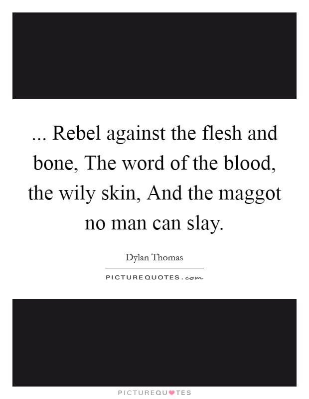 ... Rebel against the flesh and bone, The word of the blood, the wily skin, And the maggot no man can slay. Picture Quote #1
