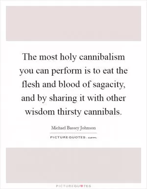 The most holy cannibalism you can perform is to eat the flesh and blood of sagacity, and by sharing it with other wisdom thirsty cannibals Picture Quote #1