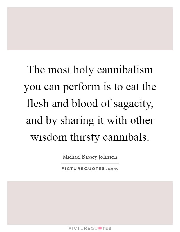 The most holy cannibalism you can perform is to eat the flesh and blood of sagacity, and by sharing it with other wisdom thirsty cannibals. Picture Quote #1
